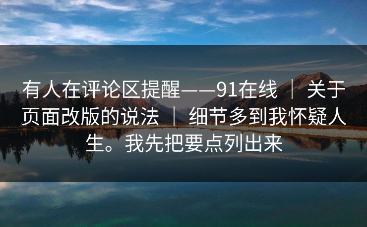 有人在评论区提醒——91在线 | 关于页面改版的说法 | 细节多到我怀疑人生。我先把要点列出来 有人在评论区提醒——91在线 | 关于页面改版的说法 | 细节多到我怀疑人生。我先把要点列出来
