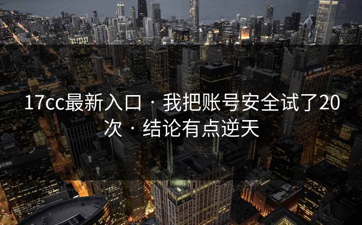 17cc最新入口 · 我把账号安全试了20次 · 结论有点逆天