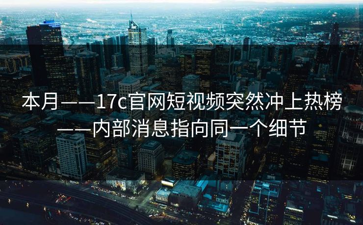 本月——17c官网短视频突然冲上热榜——内部消息指向同一个细节