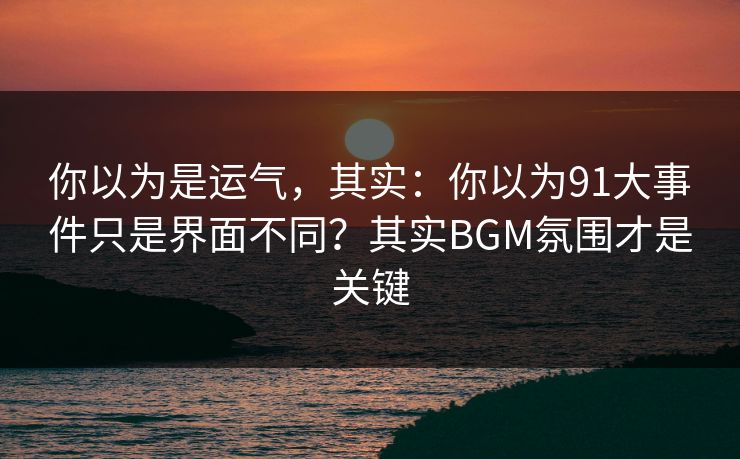 你以为是运气，其实：你以为91大事件只是界面不同？其实BGM氛围才是关键