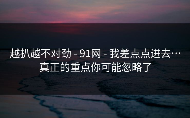 越扒越不对劲 - 91网 - 我差点点进去…真正的重点你可能忽略了 越扒越不对劲 - 91网 - 我差点点进去…真正的重点你可能忽略了