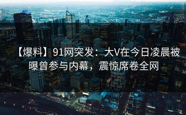 【爆料】91网突发：大V在今日凌晨被曝曾参与内幕，震惊席卷全网