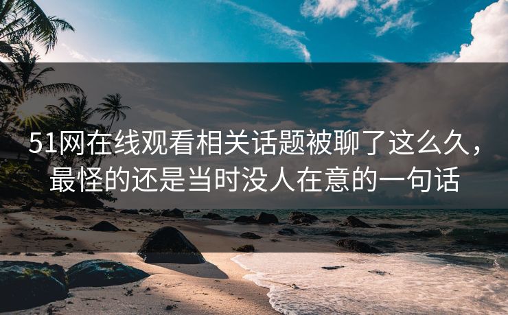 51网在线观看相关话题被聊了这么久,最怪的还是当时没人在意的一句话 51网在线观看相关话题被聊了这么久,最怪的还是当时没人在意的一句话