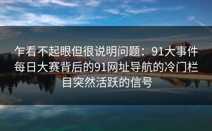 乍看不起眼但很说明问题：91大事件每日大赛背后的91网址导航的冷门栏目突然活跃的信号