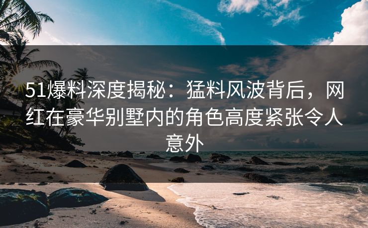 51爆料深度揭秘:猛料风波背后,网红在豪华别墅内的角色高度紧张令人意外 51爆料深度揭秘:猛料风波背后,网红在豪华别墅内的角色高度紧张令人意外