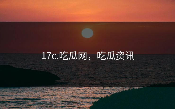 17c.吃瓜网，吃瓜资讯