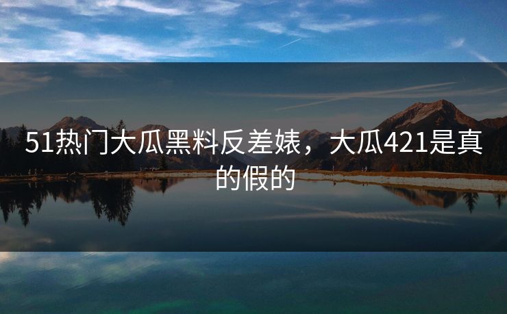 51热门大瓜黑料反差婊，大瓜421是真的假的