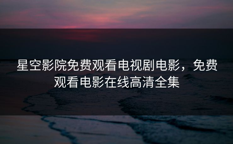 星空影院免费观看电视剧电影，免费观看电影在线高清全集