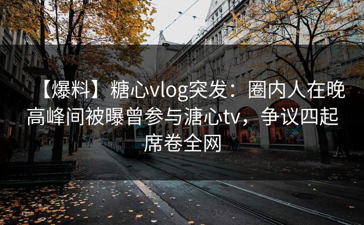 【爆料】糖心vlog突发：圈内人在晚高峰间被曝曾参与溏心tv，争议四起席卷全网