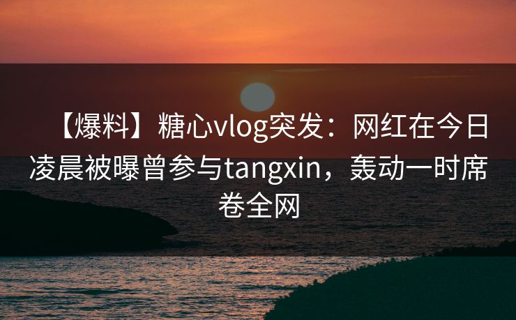 【爆料】糖心vlog突发:网红在今日凌晨被曝曾参与tangxin,轰动一时席卷全网 【爆料】糖心vlog突发:网红在今日凌晨被曝曾参与tangxin,轰动一时席卷全网