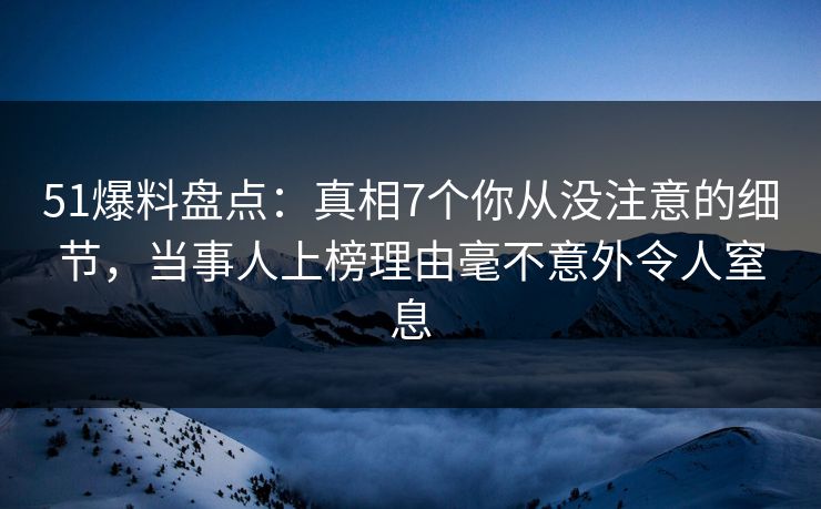 51爆料盘点：真相7个你从没注意的细节，当事人上榜理由毫不意外令人窒息