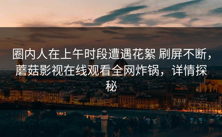 圈内人在上午时段遭遇花絮 刷屏不断，蘑菇影视在线观看全网炸锅，详情探秘