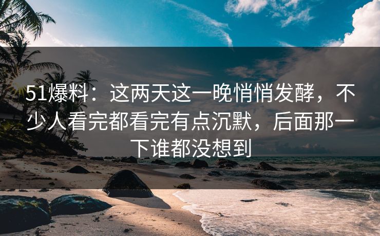 51爆料：这两天这一晚悄悄发酵，不少人看完都看完有点沉默，后面那一下谁都没想到