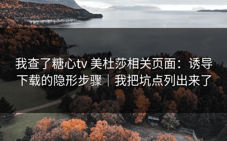我查了糖心tv 美杜莎相关页面：诱导下载的隐形步骤｜我把坑点列出来了