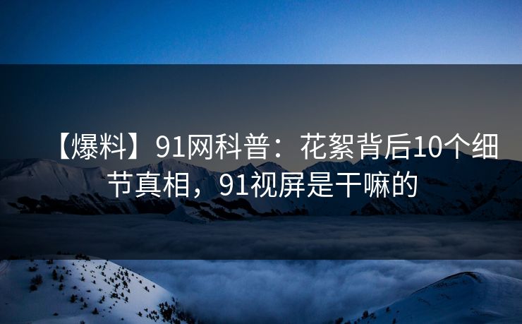 【爆料】91网科普：花絮背后10个细节真相，91视屏是干嘛的