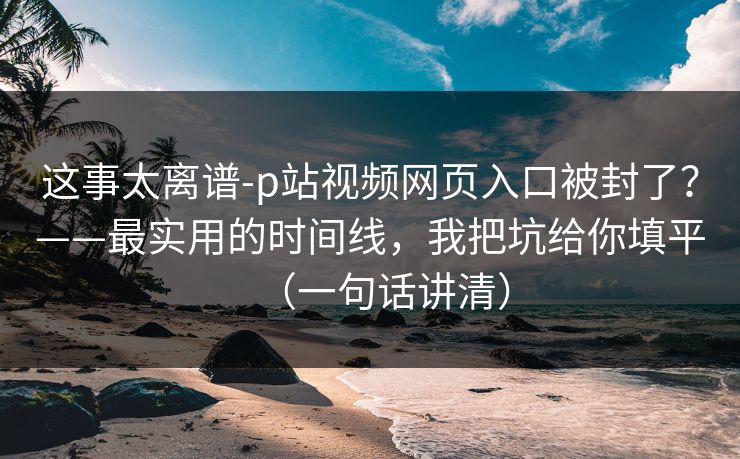 这事太离谱-p站视频网页入口被封了？——最实用的时间线，我把坑给你填平（一句话讲清）