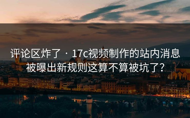 评论区炸了 · 17c视频制作的站内消息被曝出新规则这算不算被坑了？