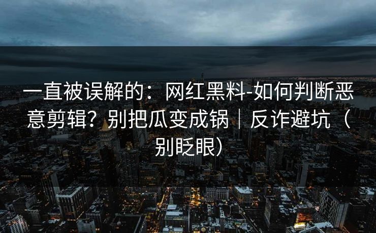 一直被误解的：网红黑料-如何判断恶意剪辑？别把瓜变成锅｜反诈避坑（别眨眼）