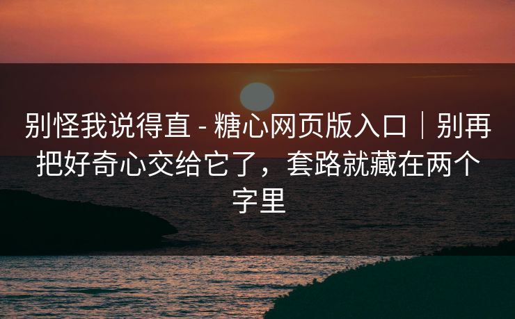 别怪我说得直 - 糖心网页版入口｜别再把好奇心交给它了，套路就藏在两个字里