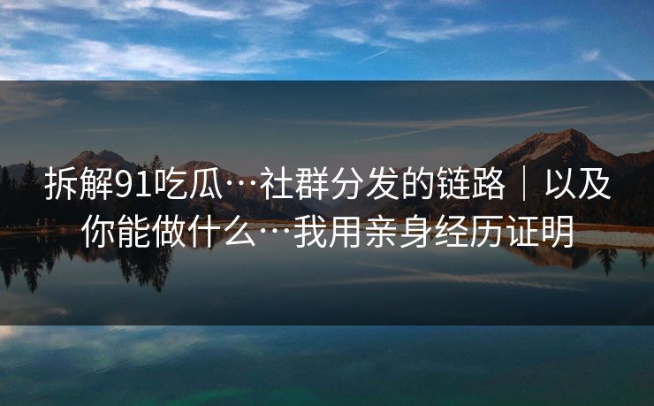拆解91吃瓜…社群分发的链路｜以及你能做什么…我用亲身经历证明