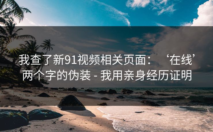 我查了新91视频相关页面:‘在线’两个字的伪装 - 我用亲身经历证明 我查了新91视频相关页面:‘在线’两个字的伪装 - 我用亲身经历证明