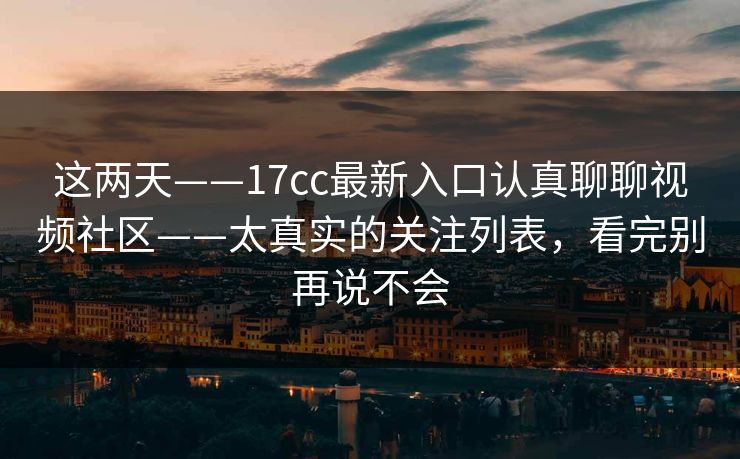 这两天——17cc最新入口认真聊聊视频社区——太真实的关注列表，看完别再说不会