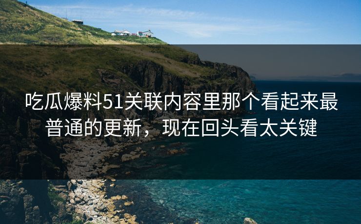 吃瓜爆料51关联内容里那个看起来最普通的更新，现在回头看太关键