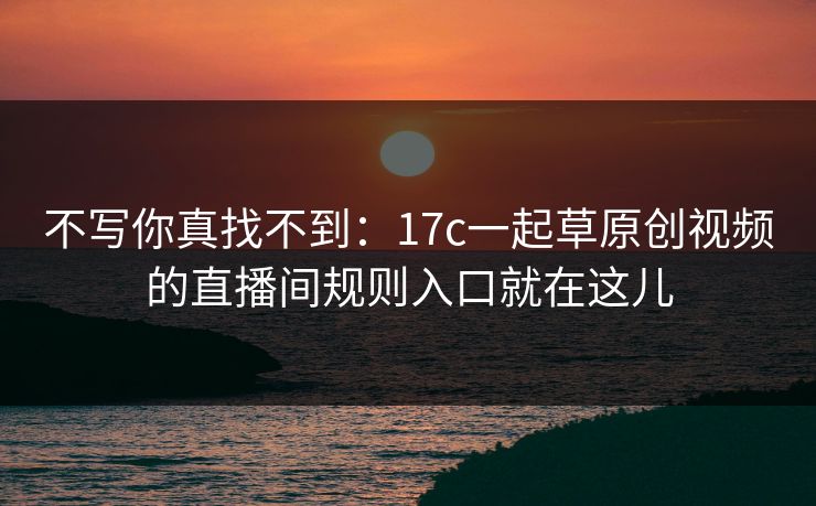 不写你真找不到：17c一起草原创视频的直播间规则入口就在这儿