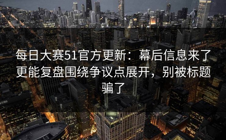 每日大赛51官方更新：幕后信息来了更能复盘围绕争议点展开，别被标题骗了