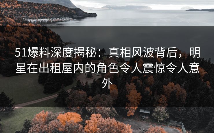 51爆料深度揭秘:真相风波背后,明星在出租屋内的角色令人震惊令人意外 51爆料深度揭秘:真相风波背后,明星在出租屋内的角色令人震惊令人意外