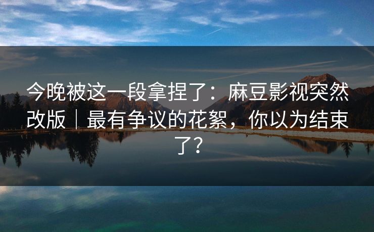 今晚被这一段拿捏了：麻豆影视突然改版｜最有争议的花絮，你以为结束了？