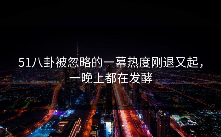 51八卦被忽略的一幕热度刚退又起，一晚上都在发酵